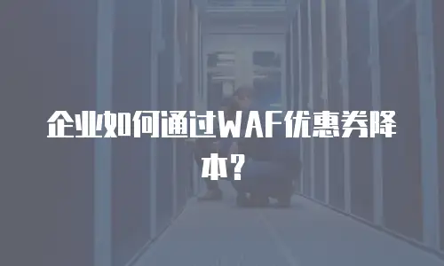 企业如何通过WAF优惠券降本？