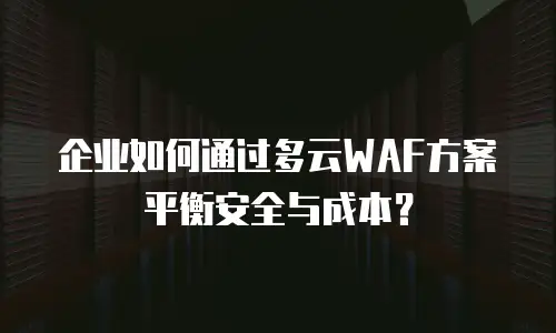 企业如何通过多云WAF方案平衡安全与成本？