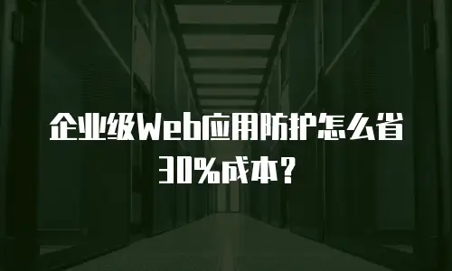 企业级Web应用防护怎么省30%成本？