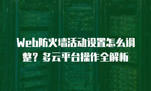Web防火墙活动设置怎么调整？多云平台操作全解析