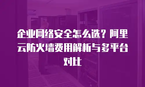 企业网络安全怎么选？阿里云防火墙费用解析与多平台对比