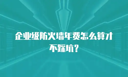 企业级防火墙年费怎么算才不踩坑？