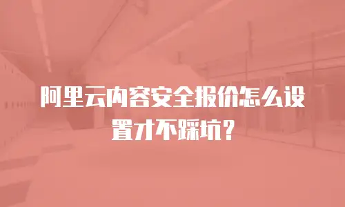 阿里云内容安全报价怎么设置才不踩坑？