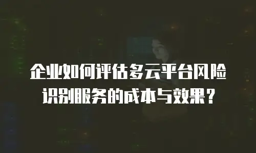企业如何评估多云平台风险识别服务的成本与效果？