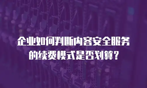 企业如何判断内容安全服务的续费模式是否划算？