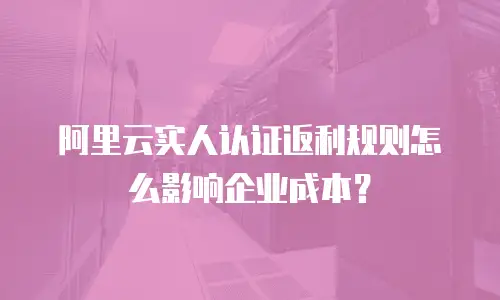阿里云实人认证返利规则怎么影响企业成本？