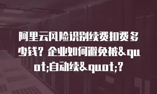 阿里云风险识别续费扣费多少钱？企业如何避免被