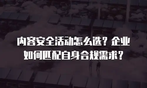 内容安全活动怎么选？企业如何匹配自身合规需求？