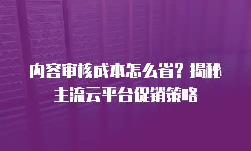 内容审核成本怎么省？揭秘主流云平台促销策略