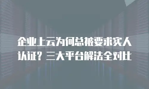 企业上云为何总被要求实人认证？三大平台解法全对比