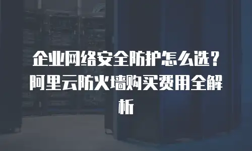 企业网络安全防护怎么选？阿里云防火墙购买费用全解析