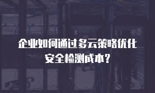 企业如何通过多云策略优化安全检测成本？