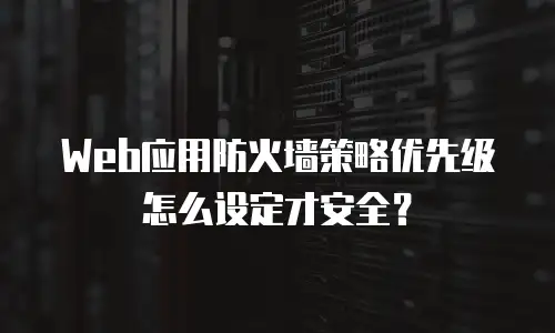 Web应用防火墙策略优先级怎么设定才安全？