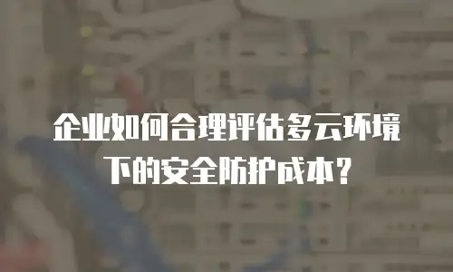 企业如何合理评估多云环境下的安全防护成本？