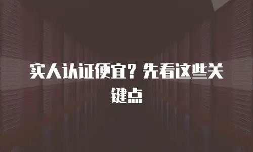 实人认证便宜？先看这些关键点
