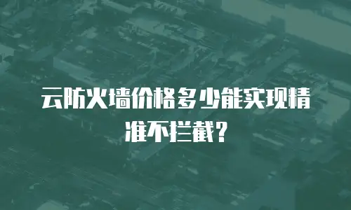 云防火墙价格多少能实现精准不拦截？