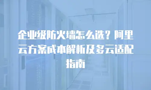 企业级防火墙怎么选？阿里云方案成本解析及多云适配指南