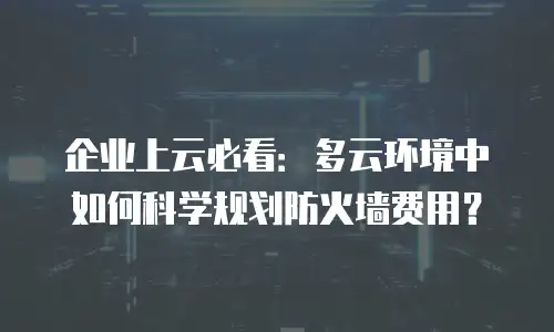企业上云必看：多云环境中如何科学规划防火墙费用？
