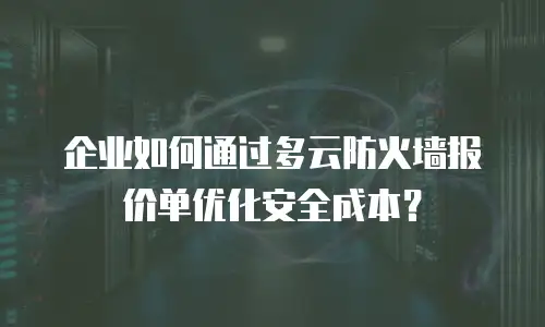 企业如何通过多云防火墙报价单优化安全成本？