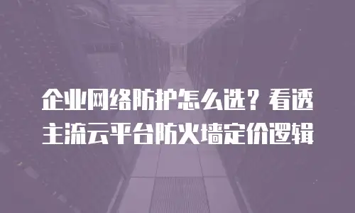 企业网络防护怎么选？看透主流云平台防火墙定价逻辑