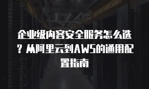 企业级内容安全服务怎么选？从阿里云到AWS的通用配置指南