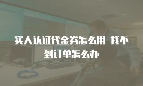 实人认证代金券怎么用 找不到订单怎么办