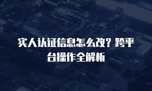 实人认证信息怎么改？跨平台操作全解析
