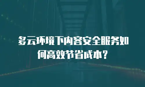 多云环境下内容安全服务如何高效节省成本？
