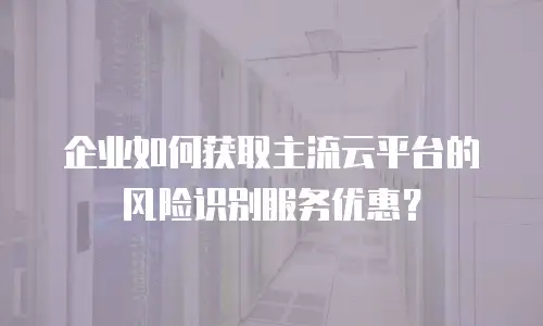 企业如何获取主流云平台的风险识别服务优惠？