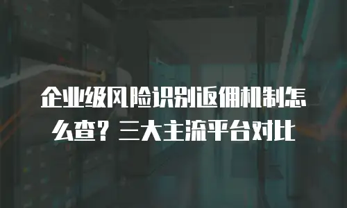 企业级风险识别返佣机制怎么查？三大主流平台对比