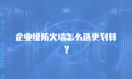 企业级防火墙怎么选更划算？
