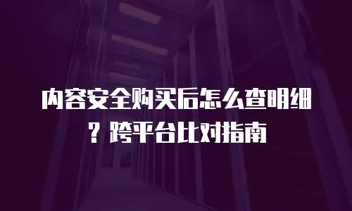 内容安全购买后怎么查明细？跨平台比对指南