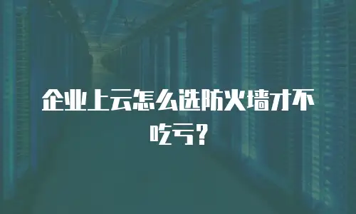企业上云怎么选防火墙才不吃亏？