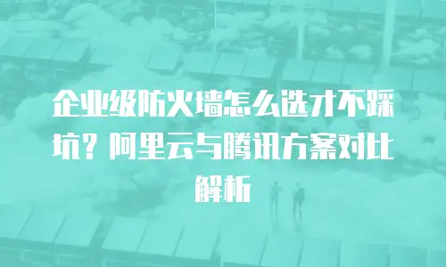 企业级防火墙怎么选才不踩坑？阿里云与腾讯方案对比解析