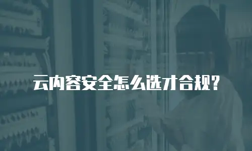 云内容安全怎么选才合规？