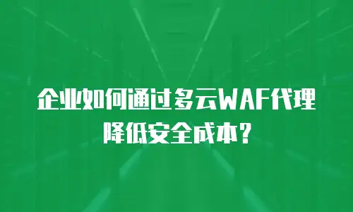 企业如何通过多云WAF代理降低安全成本？