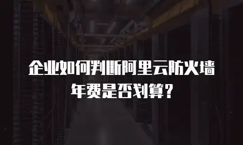 企业如何判断阿里云防火墙年费是否划算？