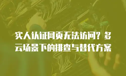 实人认证网页无法访问？多云场景下的排查与替代方案