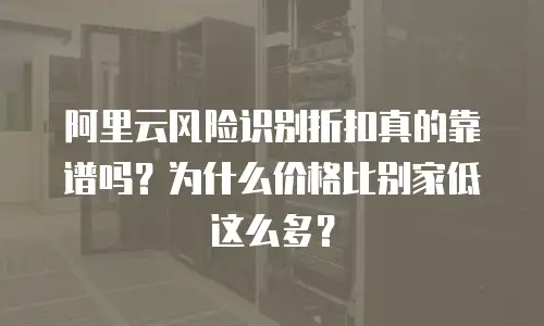 阿里云风险识别折扣真的靠谱吗？为什么价格比别家低这么多？