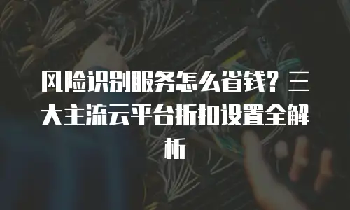 风险识别服务怎么省钱？三大主流云平台折扣设置全解析