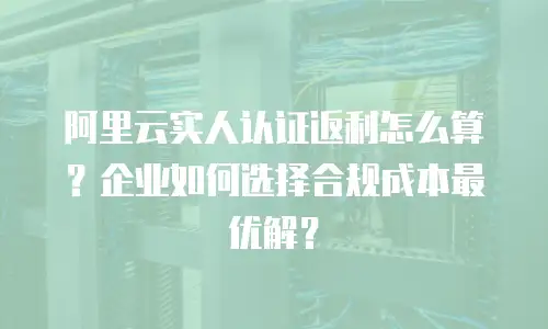 阿里云实人认证返利怎么算？企业如何选择合规成本最优解？