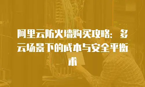 阿里云防火墙购买攻略：多云场景下的成本与安全平衡术