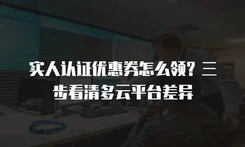 实人认证优惠券怎么领？三步看清多云平台差异