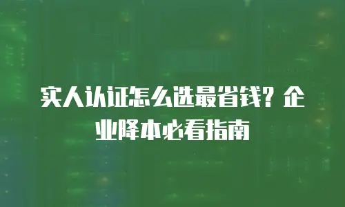 实人认证怎么选最省钱？企业降本必看指南