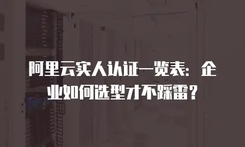 阿里云实人认证一览表：企业如何选型才不踩雷？