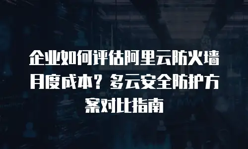 企业如何评估阿里云防火墙月度成本？多云安全防护方案对比指南