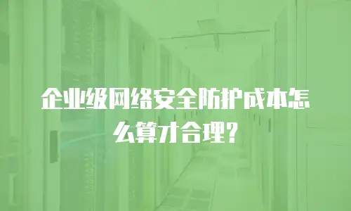 企业级网络安全防护成本怎么算才合理？
