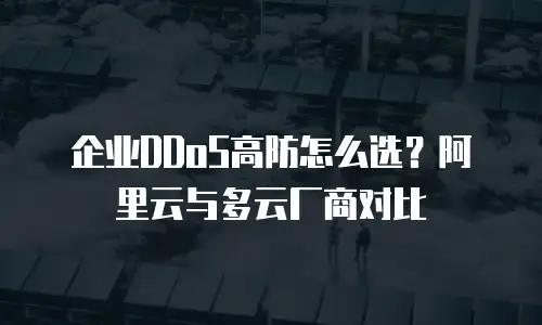 企业DDoS高防怎么选？阿里云与多云厂商对比