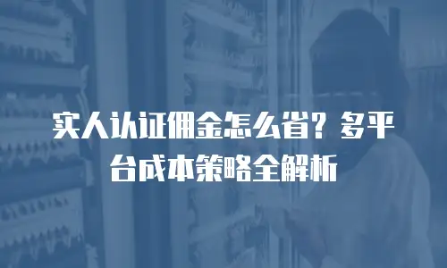 实人认证佣金怎么省？多平台成本策略全解析