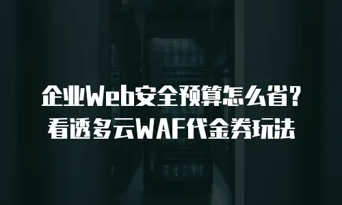 企业Web安全预算怎么省？看透多云WAF代金券玩法